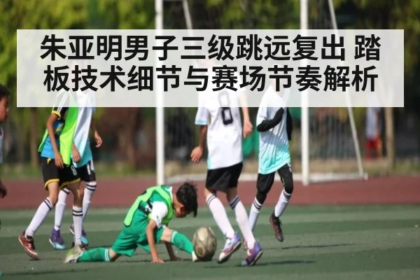 朱亚明男子三级跳远复出 踏板技术细节与赛场节奏解析