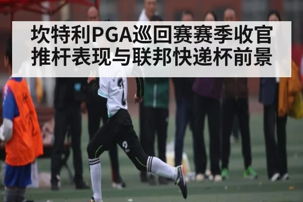 坎特利PGA巡回赛赛季收官推杆表现与联邦快递杯前景