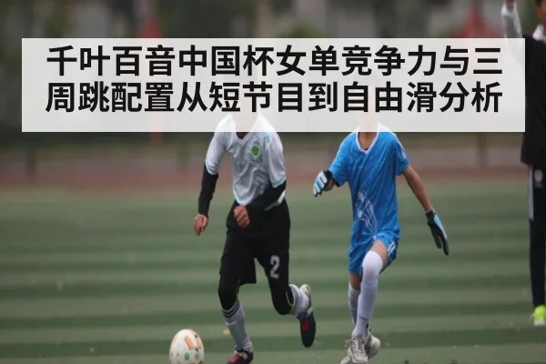 千叶百音中国杯女单竞争力与三周跳配置从短节目到自由滑分析